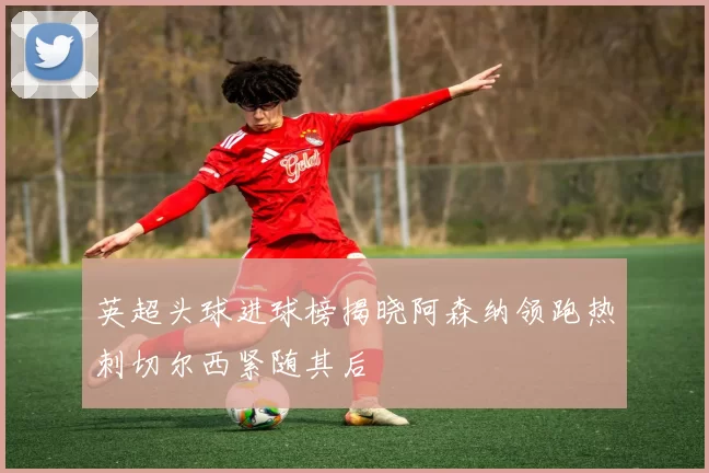 英超头球进球榜揭晓阿森纳领跑热刺切尔西紧随其后