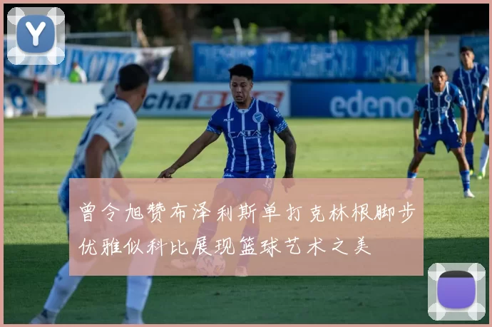 曾令旭赞布泽利斯单打克林根脚步优雅似科比展现篮球艺术之美