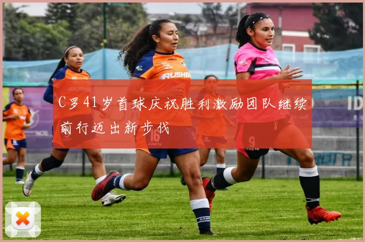 C罗41岁首球庆祝胜利激励团队继续前行迈出新步伐