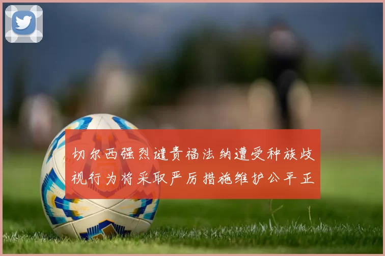 切尔西强烈谴责福法纳遭受种族歧视行为将采取严厉措施维护公平正义
