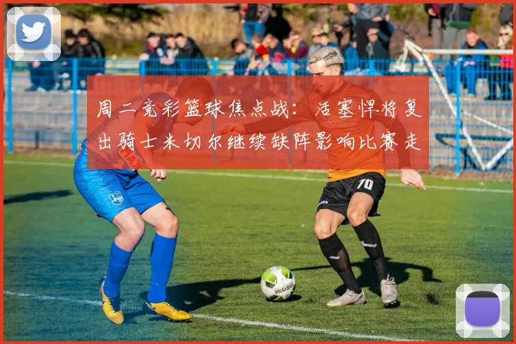 周二竞彩篮球焦点战：活塞悍将复出骑士米切尔继续缺阵影响比赛走势