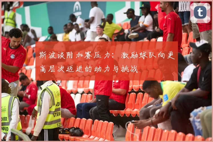 斯波谈附加赛压力：激励球队向更高层次迈进的动力与挑战