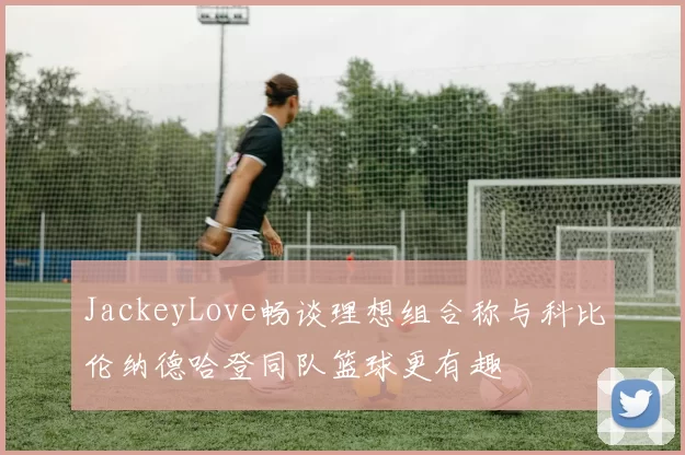 JackeyLove畅谈理想组合称与科比伦纳德哈登同队篮球更有趣