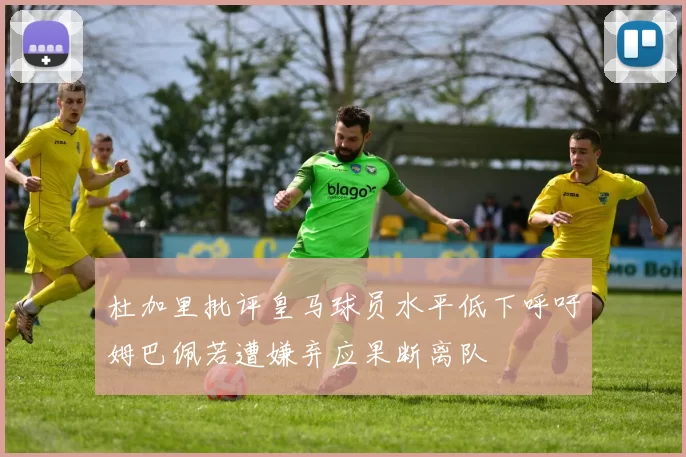 杜加里批评皇马球员水平低下呼吁姆巴佩若遭嫌弃应果断离队