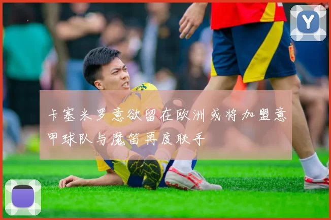卡塞米罗意欲留在欧洲或将加盟意甲球队与魔笛再度联手