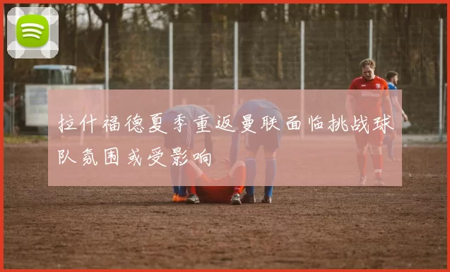 拉什福德夏季重返曼联面临挑战球队氛围或受影响