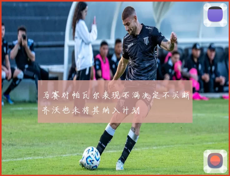 马赛对帕瓦尔表现不满决定不买断齐沃也未将其纳入计划