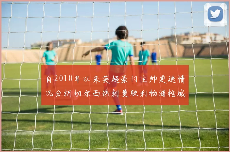 自2010年以来英超豪门主帅更迭情况分析切尔西热刺曼联利物浦枪城的变化趋势