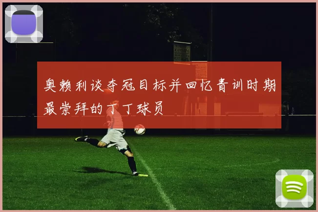 奥赖利谈夺冠目标并回忆青训时期最崇拜的丁丁球员