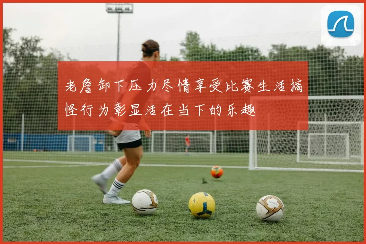 老詹卸下压力尽情享受比赛生活搞怪行为彰显活在当下的乐趣
