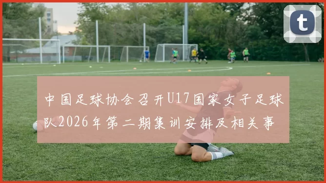 中国足球协会召开U17国家女子足球队2026年第二期集训安排及相关事项通知