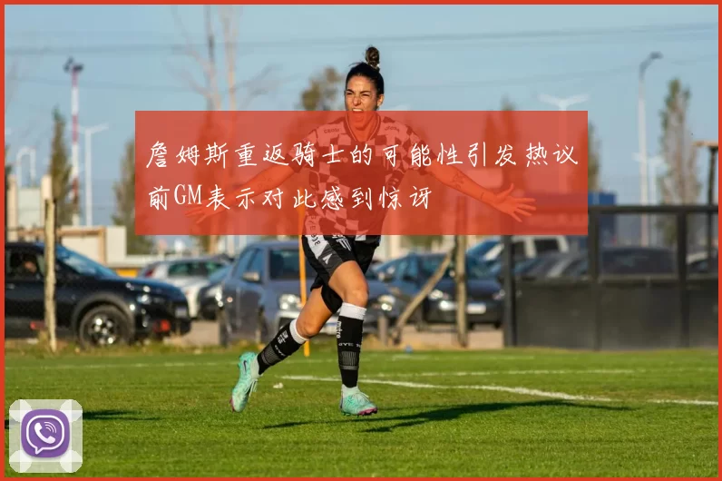 詹姆斯重返骑士的可能性引发热议前GM表示对此感到惊讶